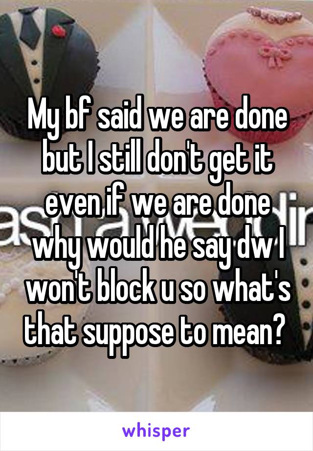 My bf said we are done but I still don't get it even if we are done why would he say dw I won't block u so what's that suppose to mean? 