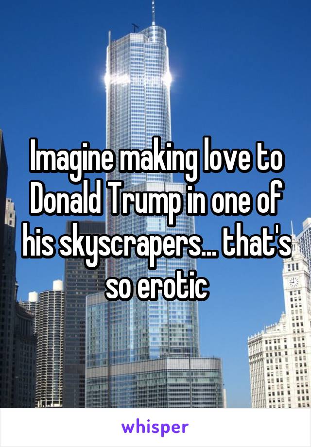 Imagine making love to Donald Trump in one of his skyscrapers... that's so erotic