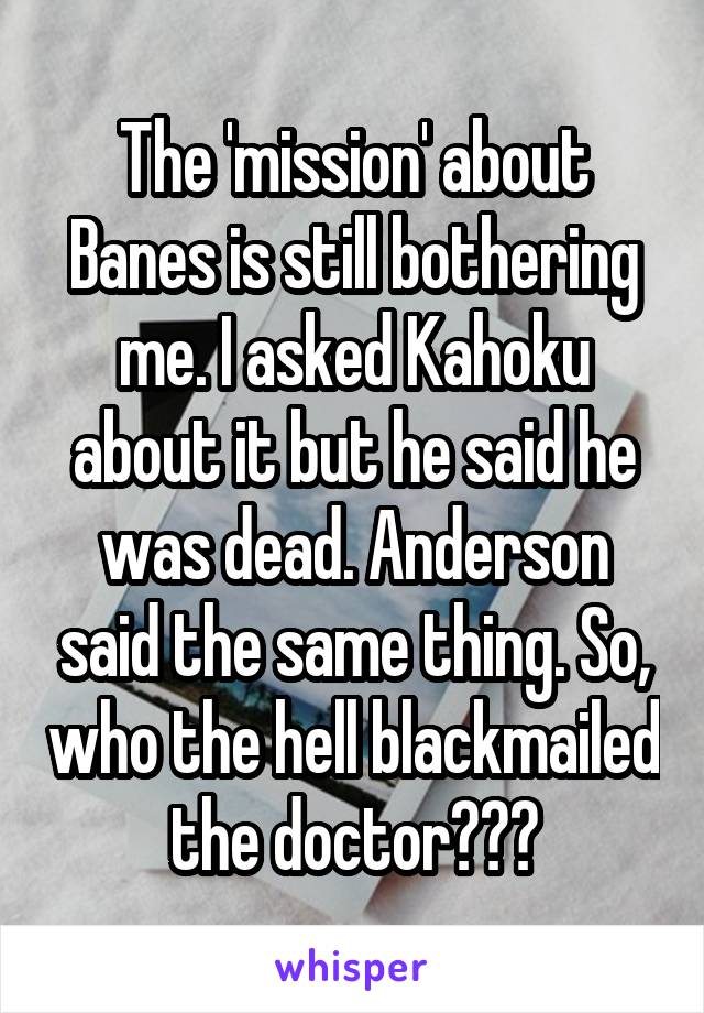 The 'mission' about Banes is still bothering me. I asked Kahoku about it but he said he was dead. Anderson said the same thing. So, who the hell blackmailed the doctor???