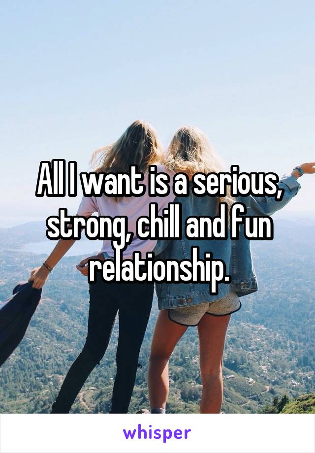 All I want is a serious, strong, chill and fun relationship.