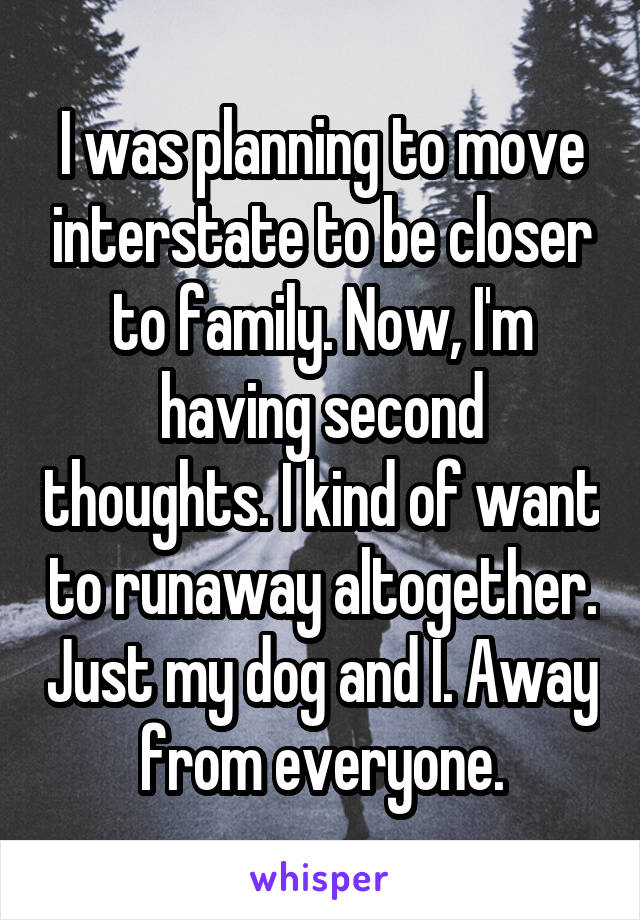 I was planning to move interstate to be closer to family. Now, I'm having second thoughts. I kind of want to runaway altogether. Just my dog and I. Away from everyone.