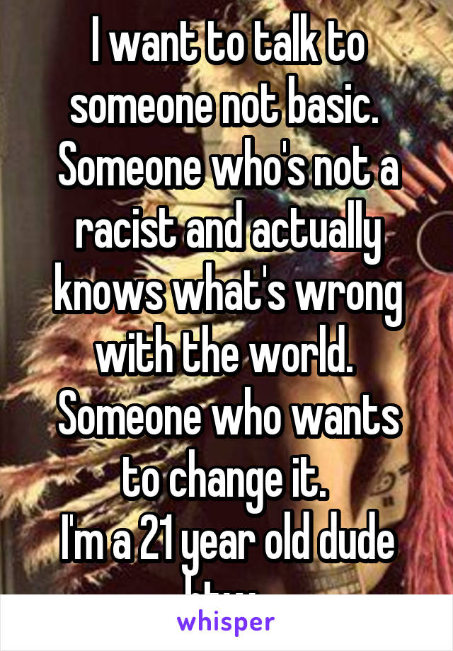 I want to talk to someone not basic. 
Someone who's not a racist and actually knows what's wrong with the world. 
Someone who wants to change it. 
I'm a 21 year old dude btw. 