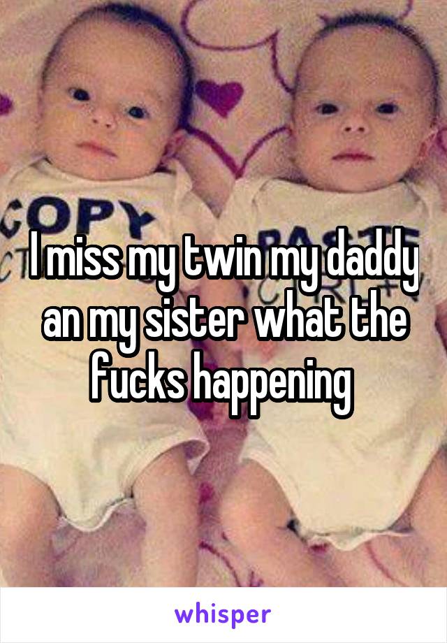 I miss my twin my daddy an my sister what the fucks happening 