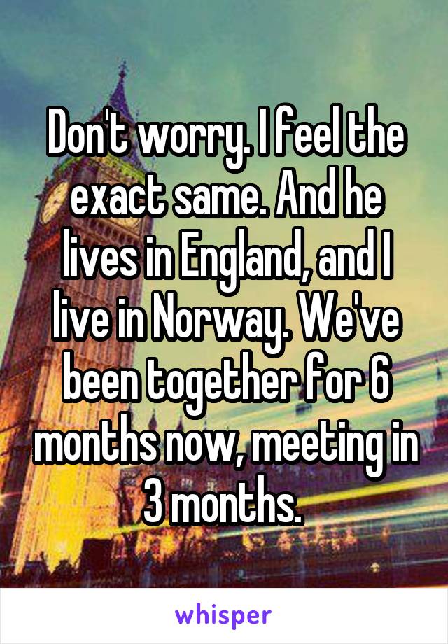 Don't worry. I feel the exact same. And he lives in England, and I live in Norway. We've been together for 6 months now, meeting in 3 months. 
