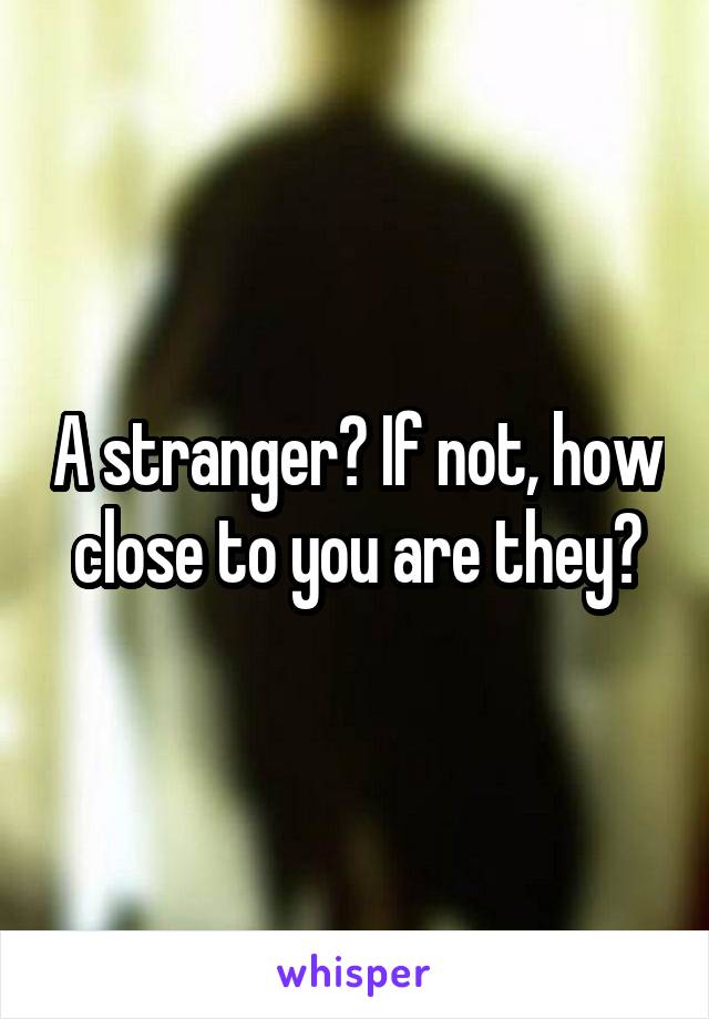 A stranger? If not, how close to you are they?