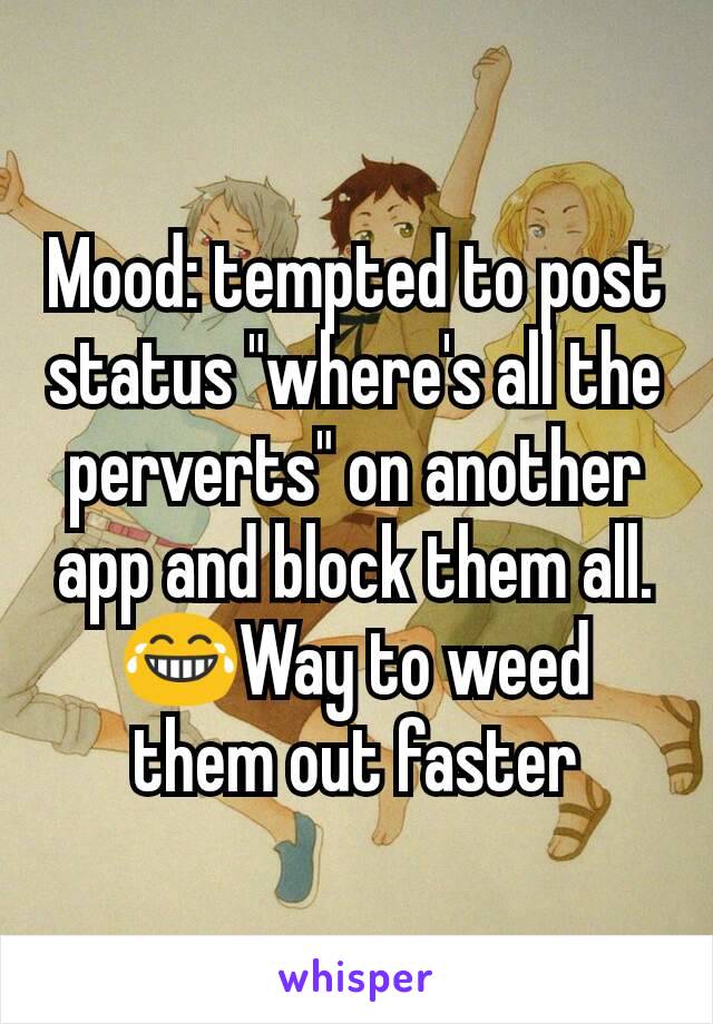 Mood: tempted to post status "where's all the perverts" on another app and block them all. 😂Way to weed them out faster