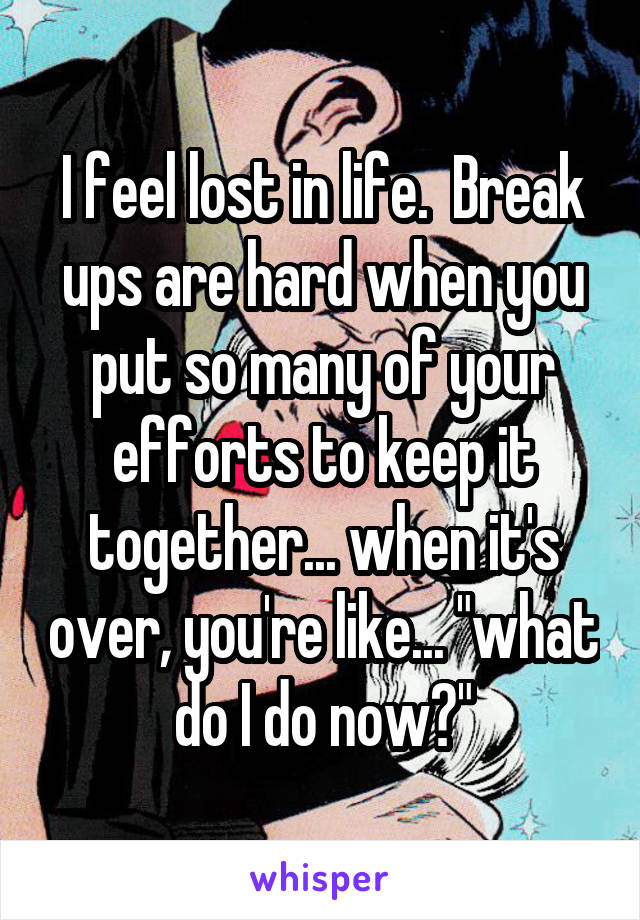 I feel lost in life.  Break ups are hard when you put so many of your efforts to keep it together... when it's over, you're like... "what do I do now?"