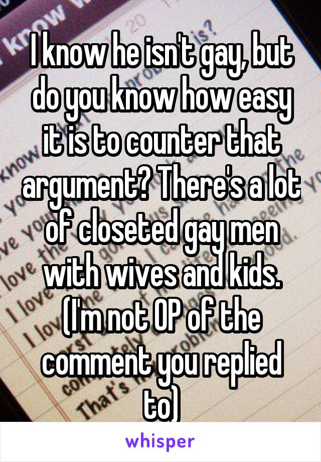 I know he isn't gay, but do you know how easy it is to counter that argument? There's a lot of closeted gay men with wives and kids. (I'm not OP of the comment you replied to)