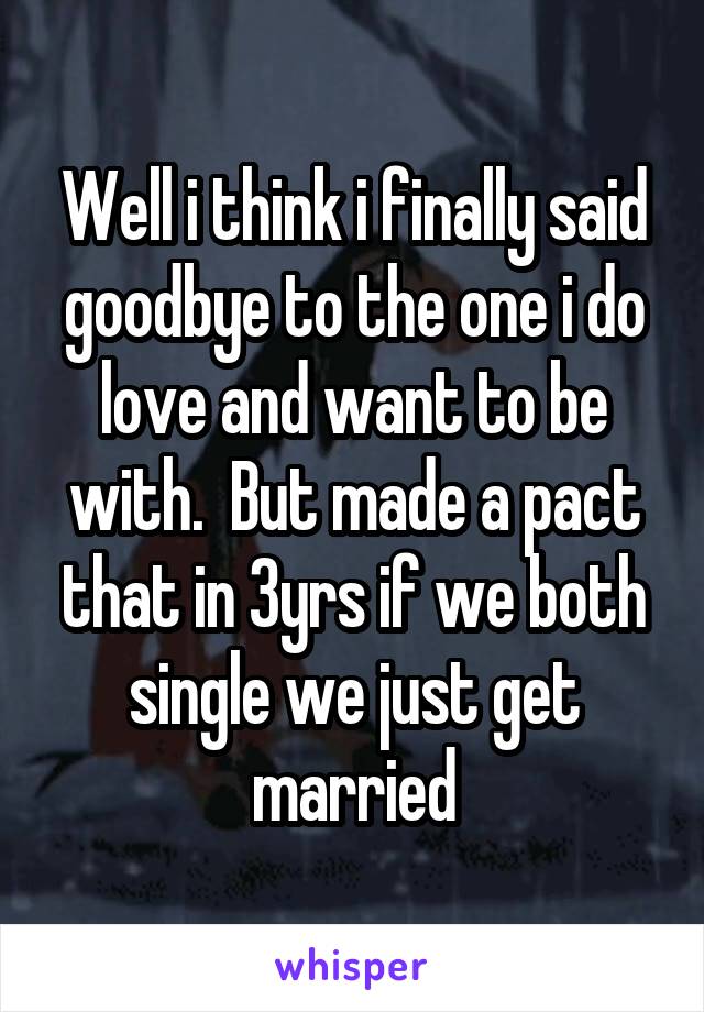 Well i think i finally said goodbye to the one i do love and want to be with.  But made a pact that in 3yrs if we both single we just get married