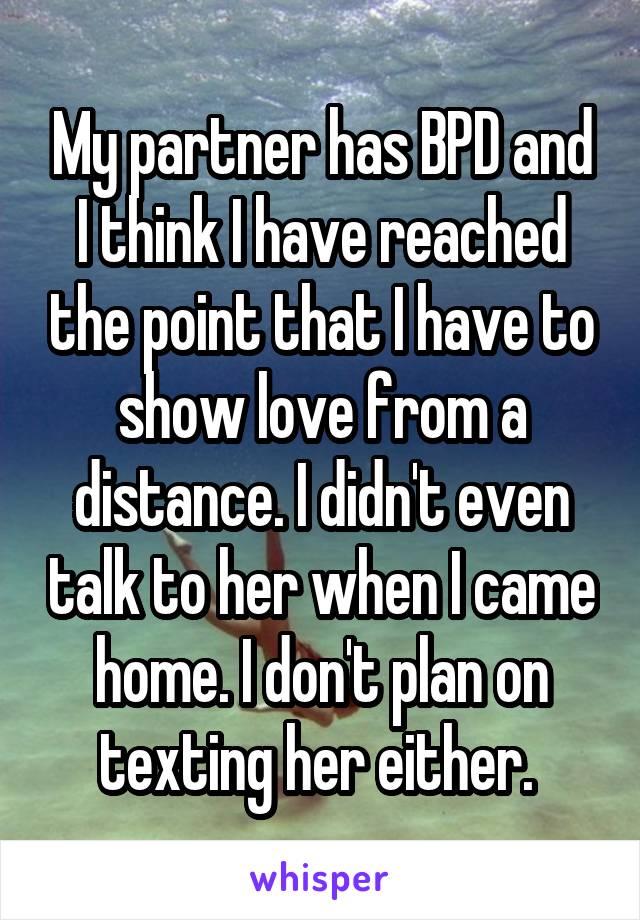 My partner has BPD and I think I have reached the point that I have to show love from a distance. I didn't even talk to her when I came home. I don't plan on texting her either. 