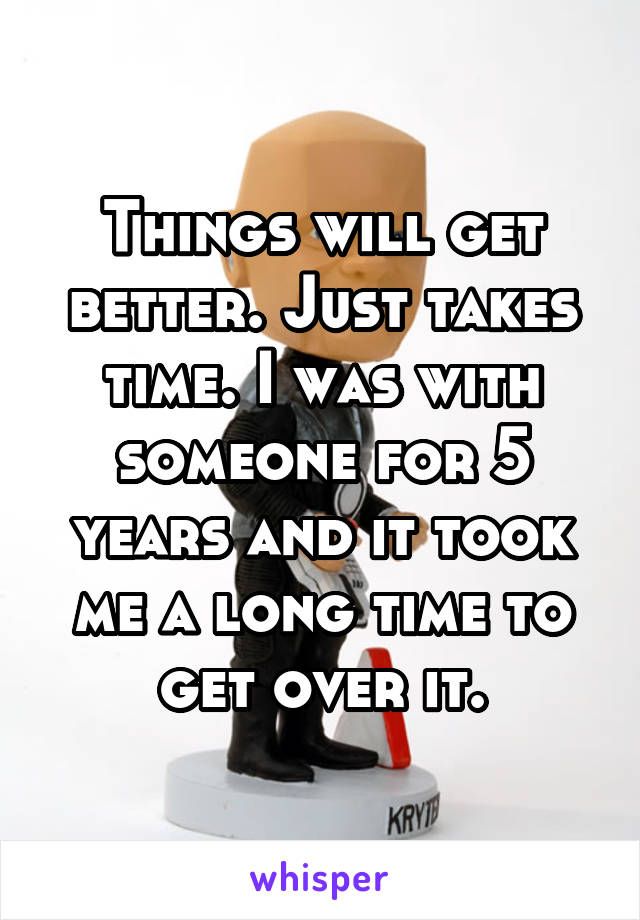 Things will get better. Just takes time. I was with someone for 5 years and it took me a long time to get over it.