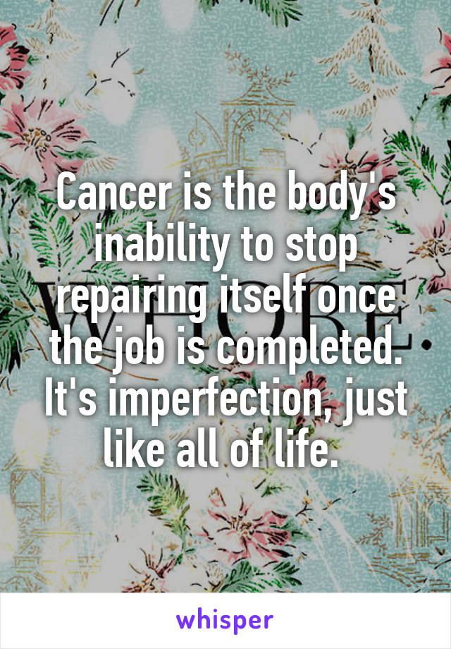 Cancer is the body's inability to stop repairing itself once the job is completed. It's imperfection, just like all of life. 