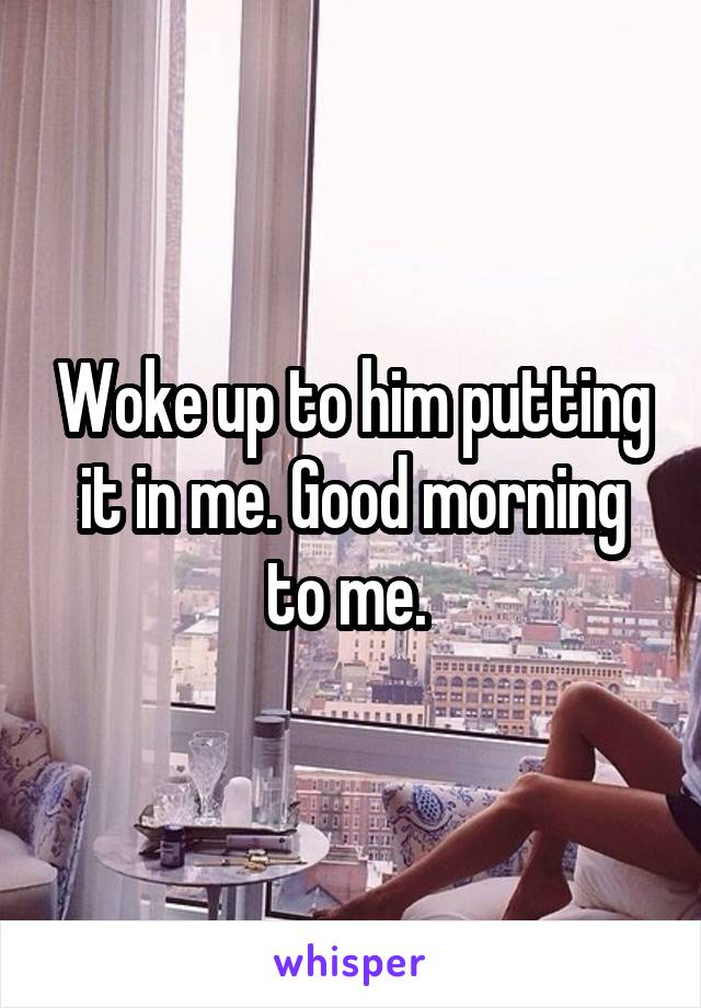 Woke up to him putting it in me. Good morning to me. 