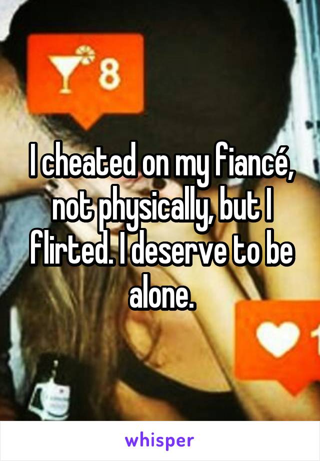 I cheated on my fiancé, not physically, but I flirted. I deserve to be alone.