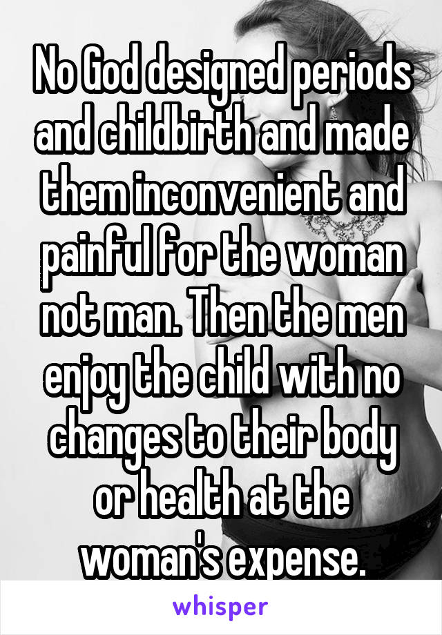 No God designed periods and childbirth and made them inconvenient and painful for the woman not man. Then the men enjoy the child with no changes to their body or health at the woman's expense.