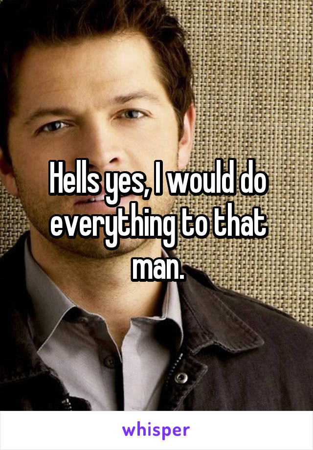 Hells yes, I would do everything to that man.