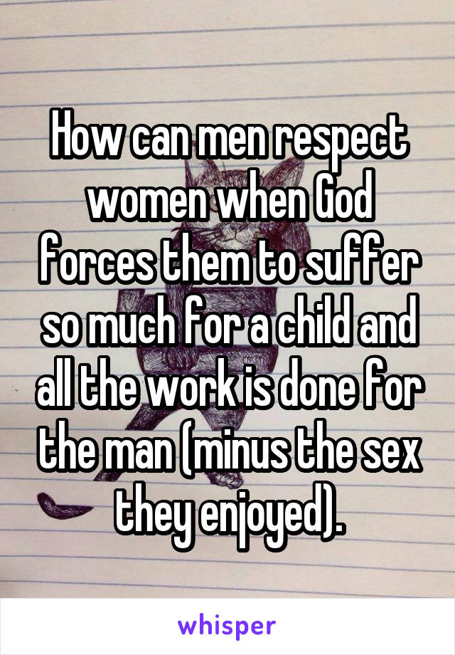 How can men respect women when God forces them to suffer so much for a child and all the work is done for the man (minus the sex they enjoyed).