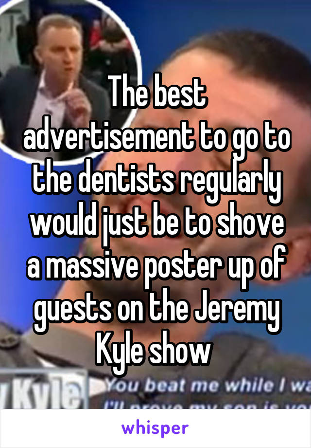 The best advertisement to go to the dentists regularly would just be to shove a massive poster up of guests on the Jeremy Kyle show 