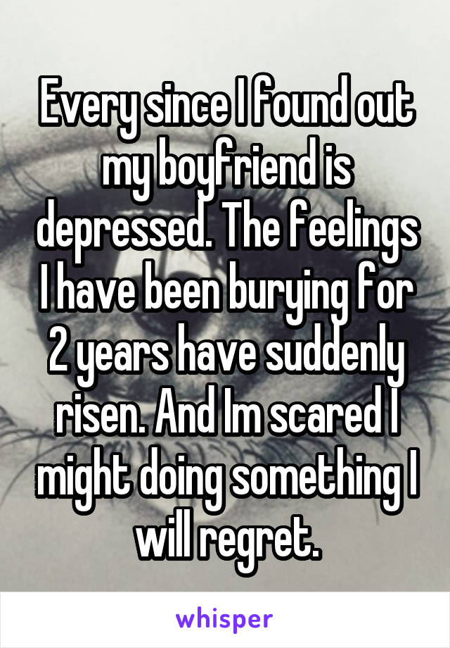 Every since I found out my boyfriend is depressed. The feelings I have been burying for 2 years have suddenly risen. And Im scared I might doing something I will regret.