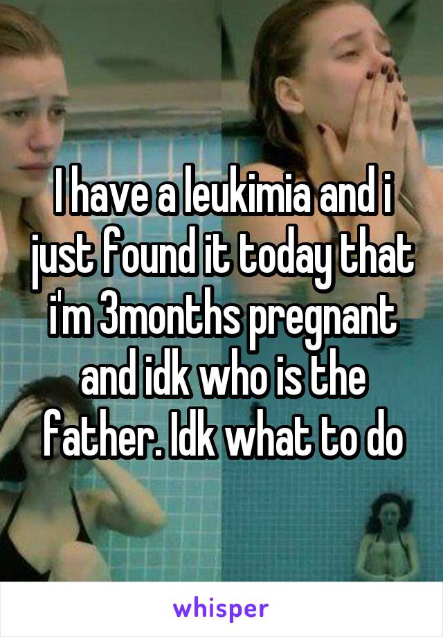 I have a leukimia and i just found it today that i'm 3months pregnant and idk who is the father. Idk what to do