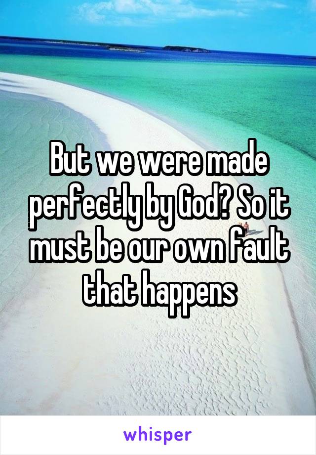 But we were made perfectly by God? So it must be our own fault that happens