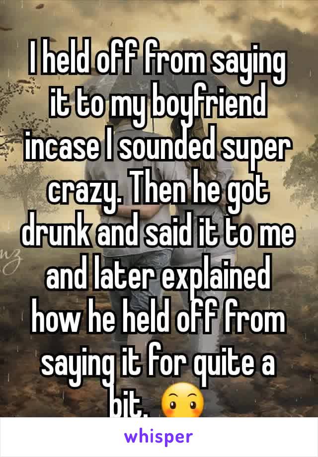 I held off from saying it to my boyfriend incase I sounded super crazy. Then he got drunk and said it to me and later explained how he held off from saying it for quite a bit. 😶