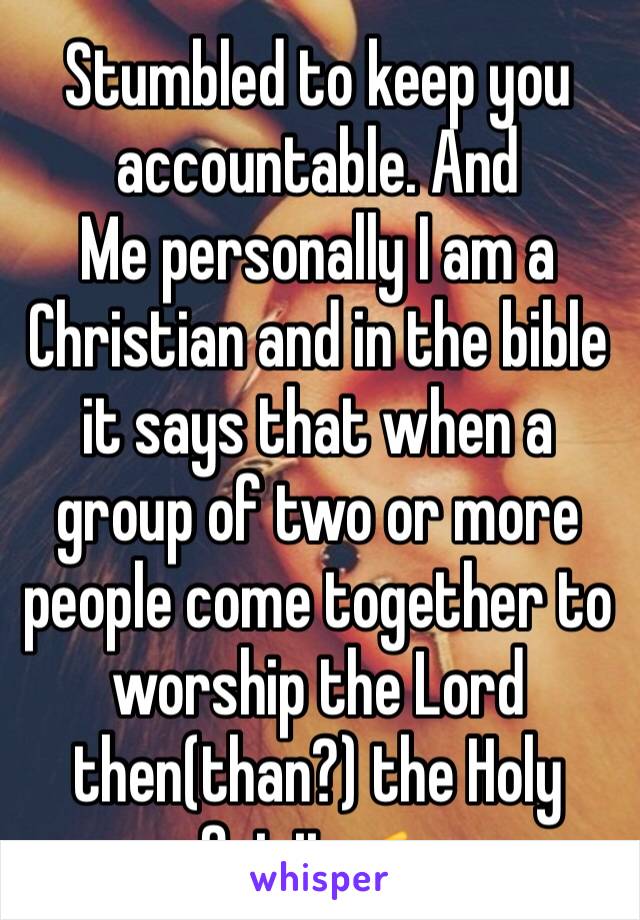 Stumbled to keep you accountable. And 
Me personally I am a Christian and in the bible it says that when a group of two or more people come together to worship the Lord then(than?) the Holy Spirit 👉