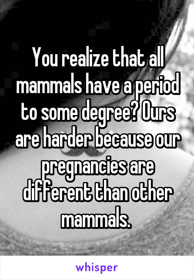 You realize that all mammals have a period to some degree? Ours are harder because our pregnancies are different than other mammals. 