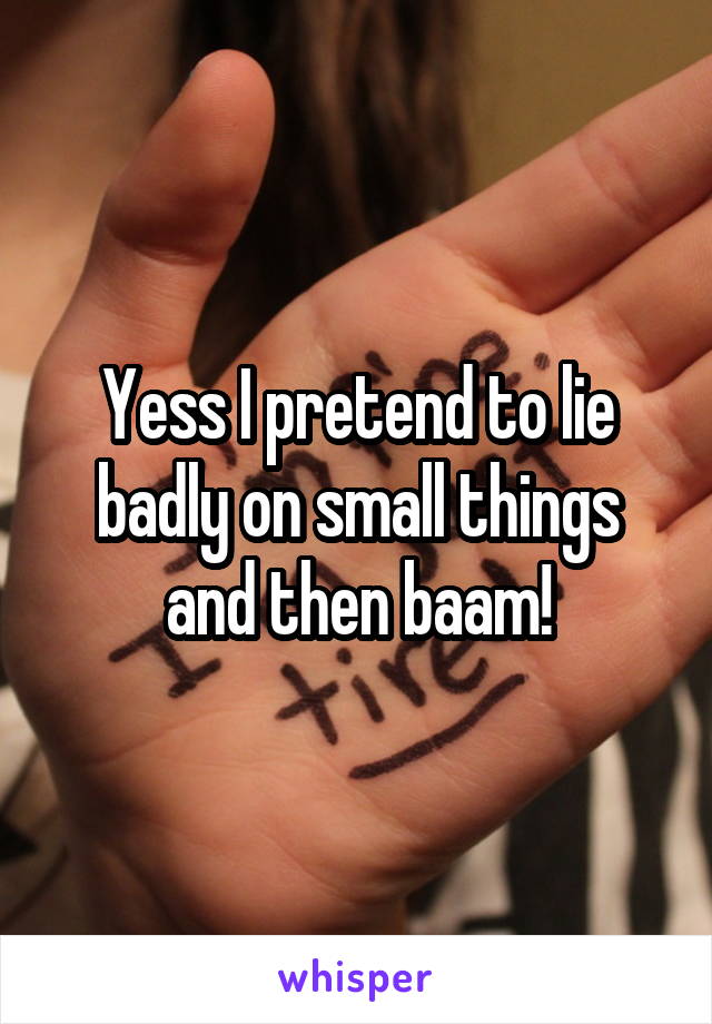 Yess I pretend to lie badly on small things and then baam!