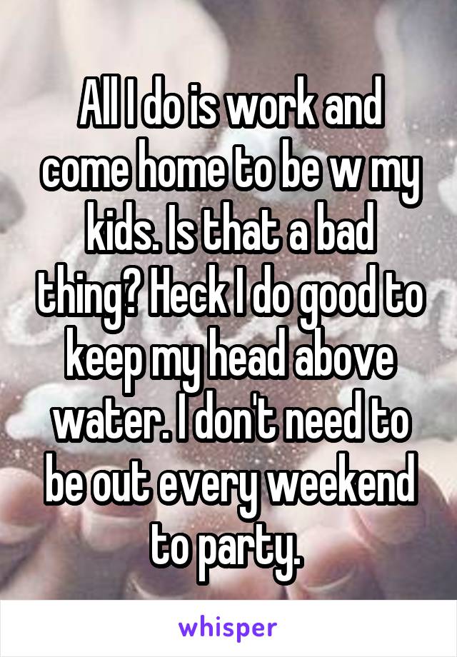 All I do is work and come home to be w my kids. Is that a bad thing? Heck I do good to keep my head above water. I don't need to be out every weekend to party. 