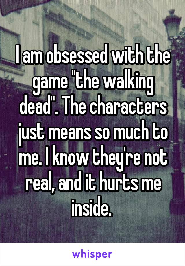 I am obsessed with the game "the walking dead". The characters just means so much to me. I know they're not real, and it hurts me inside. 