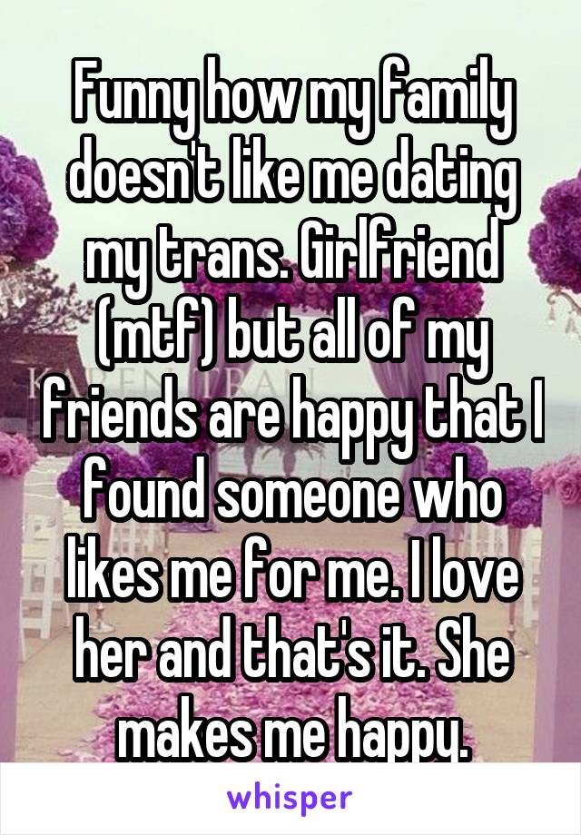 Funny how my family doesn't like me dating my trans. Girlfriend (mtf) but all of my friends are happy that I found someone who likes me for me. I love her and that's it. She makes me happy.