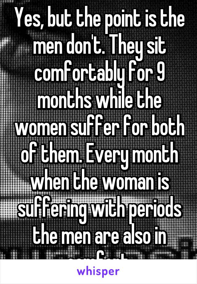 Yes, but the point is the men don't. They sit comfortably for 9 months while the women suffer for both of them. Every month when the woman is suffering with periods the men are also in comfort.