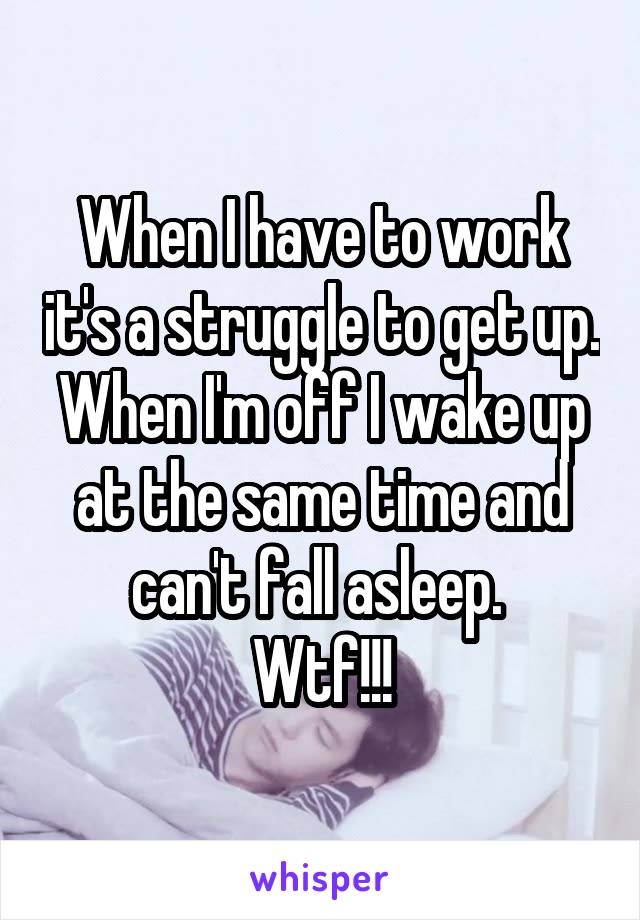 When I have to work it's a struggle to get up. When I'm off I wake up at the same time and can't fall asleep. 
Wtf!!!