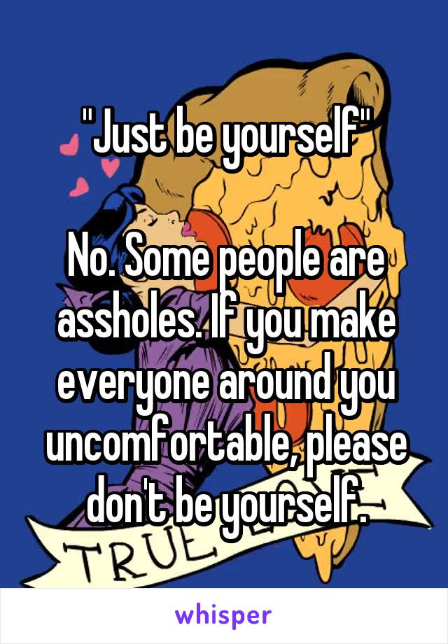 "Just be yourself"

No. Some people are assholes. If you make everyone around you uncomfortable, please don't be yourself.