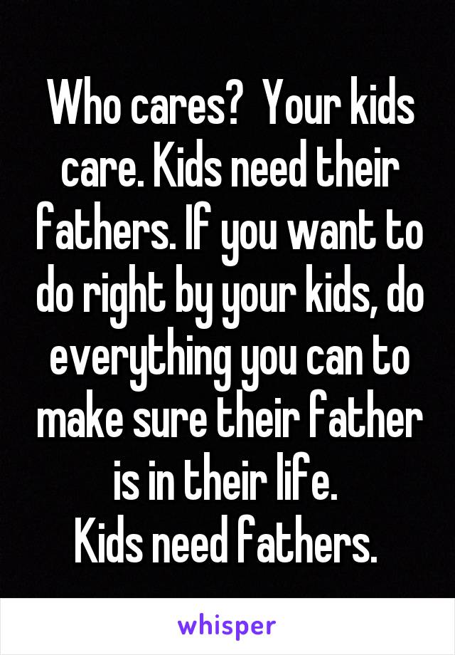 Who cares?  Your kids care. Kids need their fathers. If you want to do right by your kids, do everything you can to make sure their father is in their life. 
Kids need fathers. 