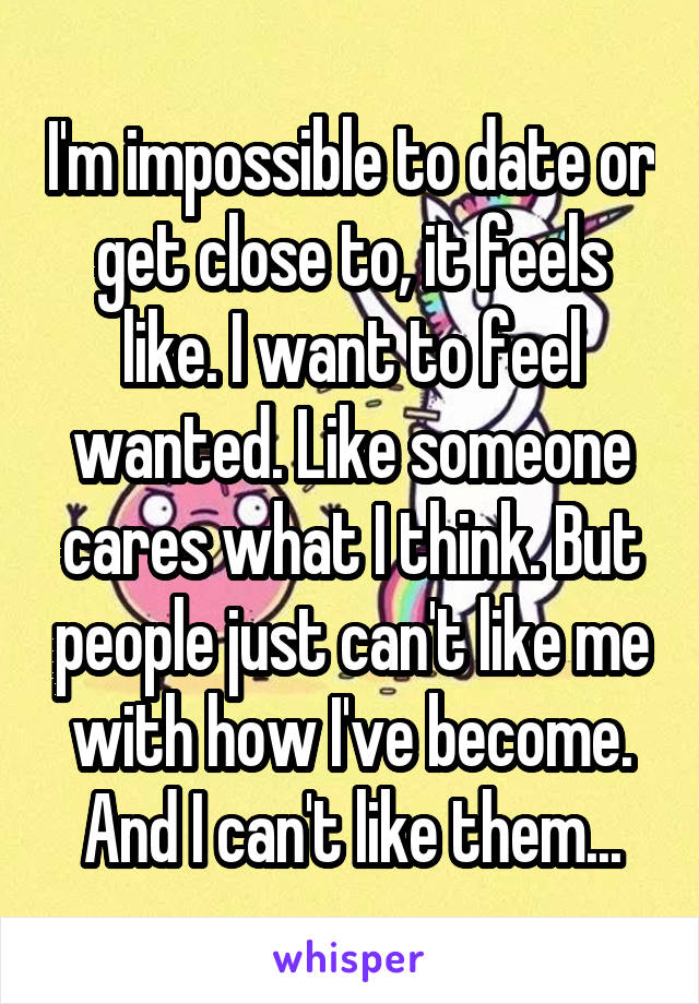 I'm impossible to date or get close to, it feels like. I want to feel wanted. Like someone cares what I think. But people just can't like me with how I've become. And I can't like them...