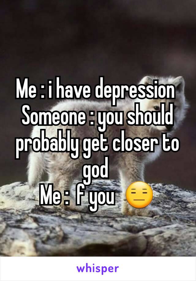 Me : i have depression 
Someone : you should probably get closer to god 
Me :  f you  😑