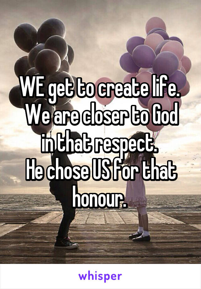 WE get to create life. 
We are closer to God in that respect. 
He chose US for that honour. 