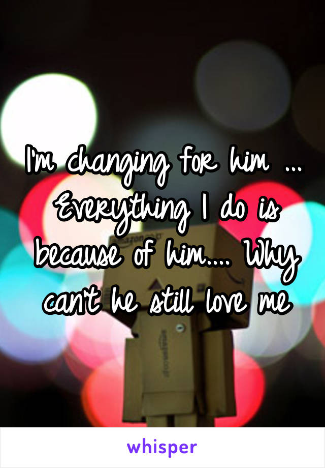 I'm changing for him .... Everything I do is because of him.... Why can't he still love me