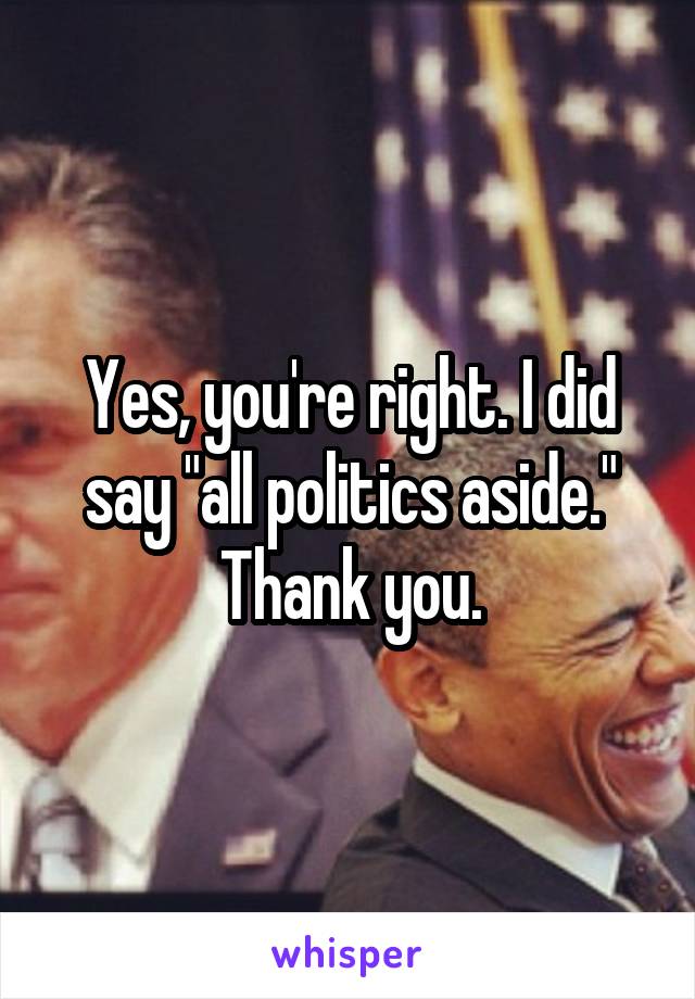 Yes, you're right. I did say "all politics aside." Thank you.