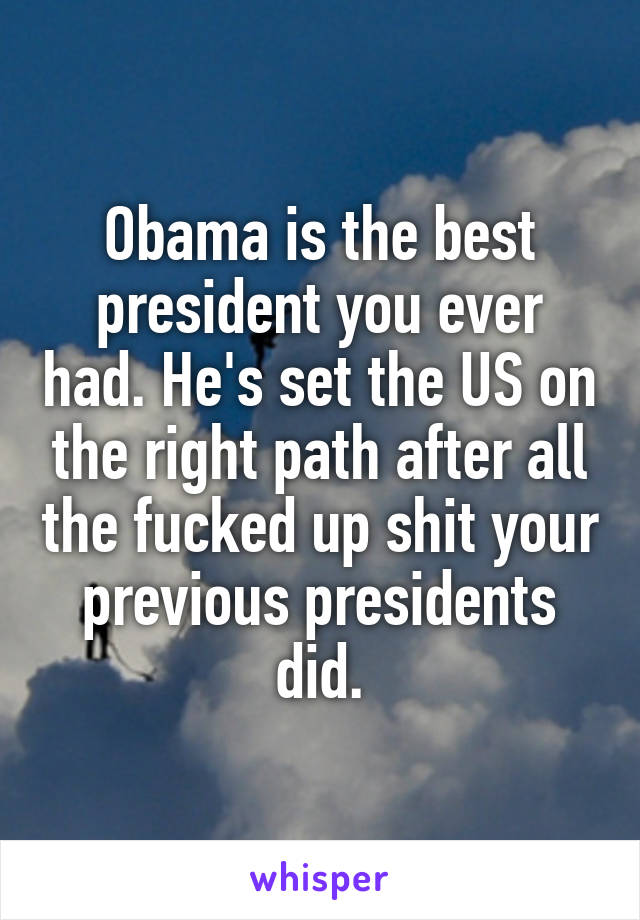 Obama is the best president you ever had. He's set the US on the right path after all the fucked up shit your previous presidents did.