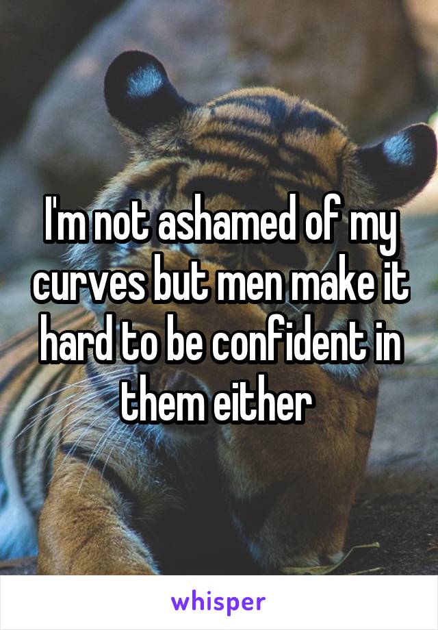 I'm not ashamed of my curves but men make it hard to be confident in them either 