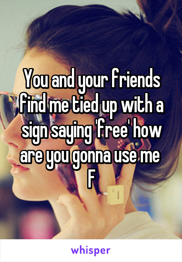 You and your friends find me tied up with a sign saying 'free' how are you gonna use me 
F