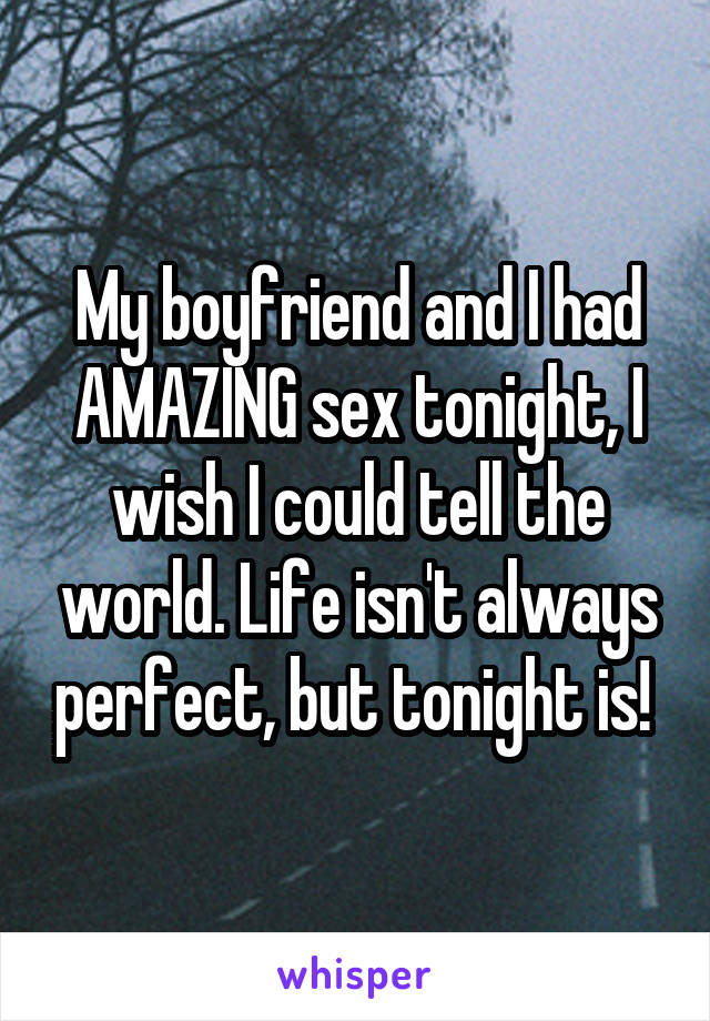 My boyfriend and I had AMAZING sex tonight, I wish I could tell the world. Life isn't always perfect, but tonight is! 