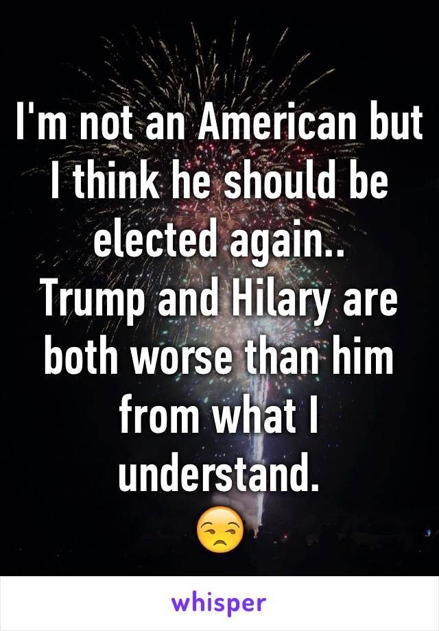 I'm not an American but I think he should be elected again..
Trump and Hilary are both worse than him from what I understand. 
😒