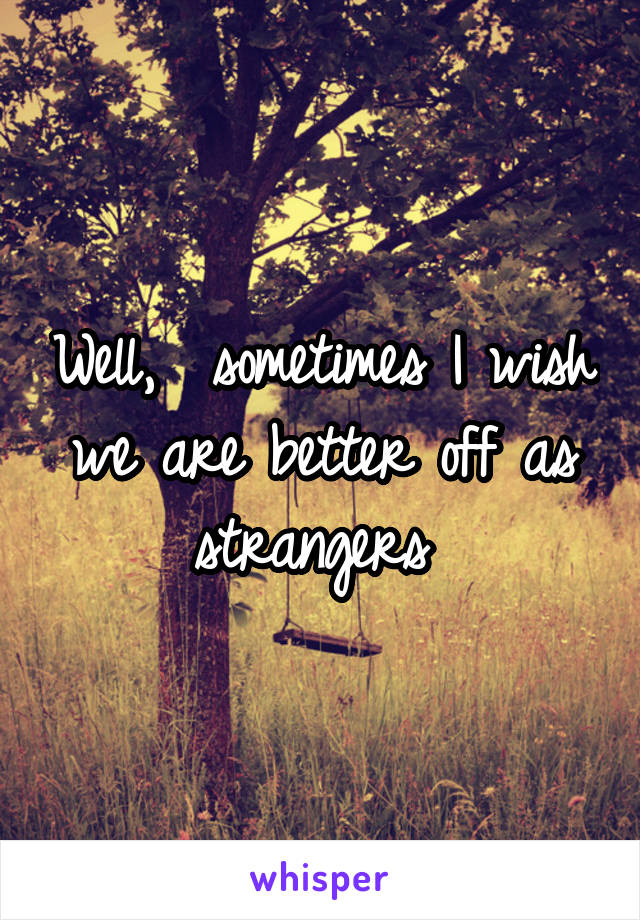 Well,  sometimes I wish we are better off as strangers 