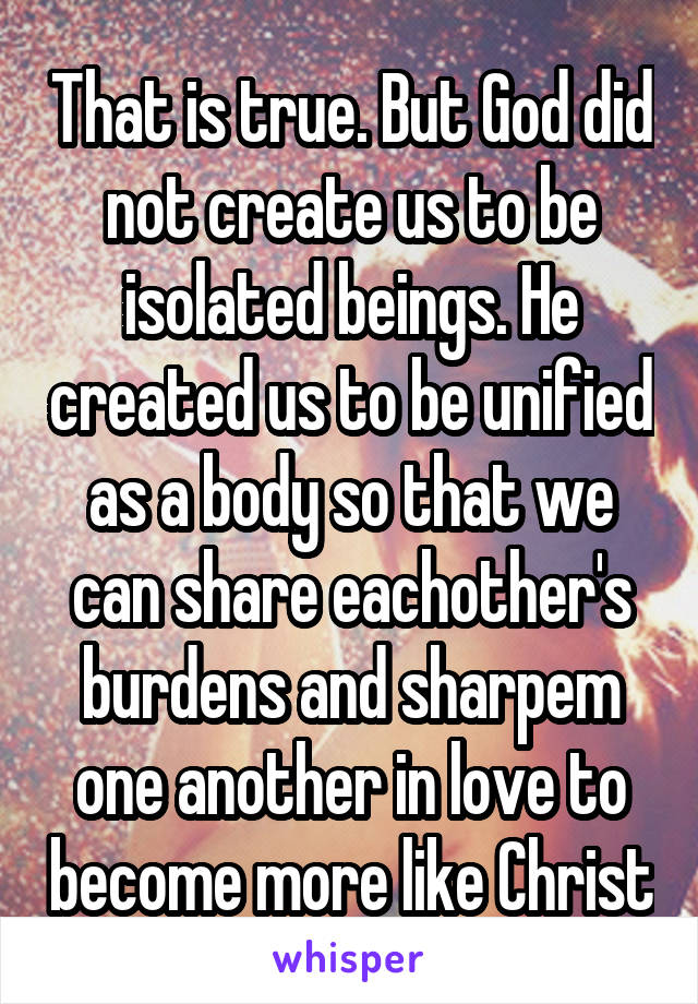 That is true. But God did not create us to be isolated beings. He created us to be unified as a body so that we can share eachother's burdens and sharpem one another in love to become more like Christ