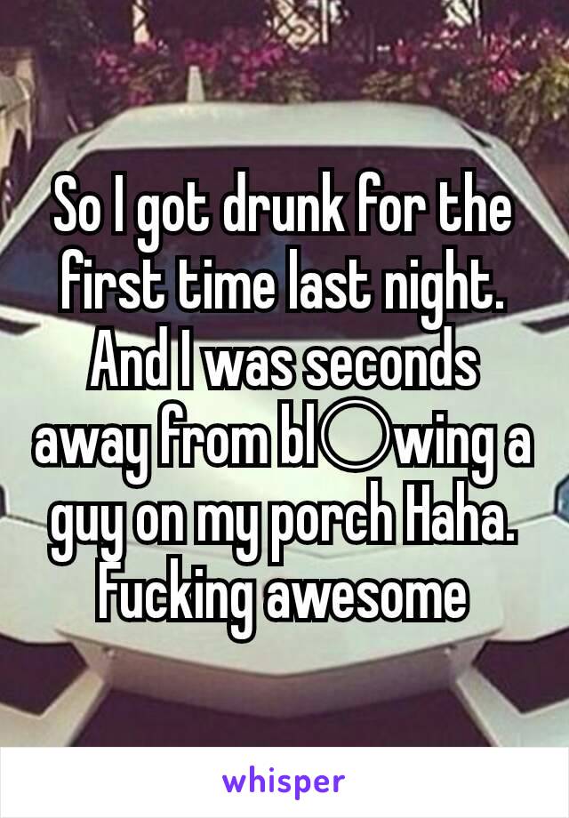 So I got drunk for the first time last night.
And I was seconds away from bl○wing a guy on my porch Haha.
Fucking awesome

