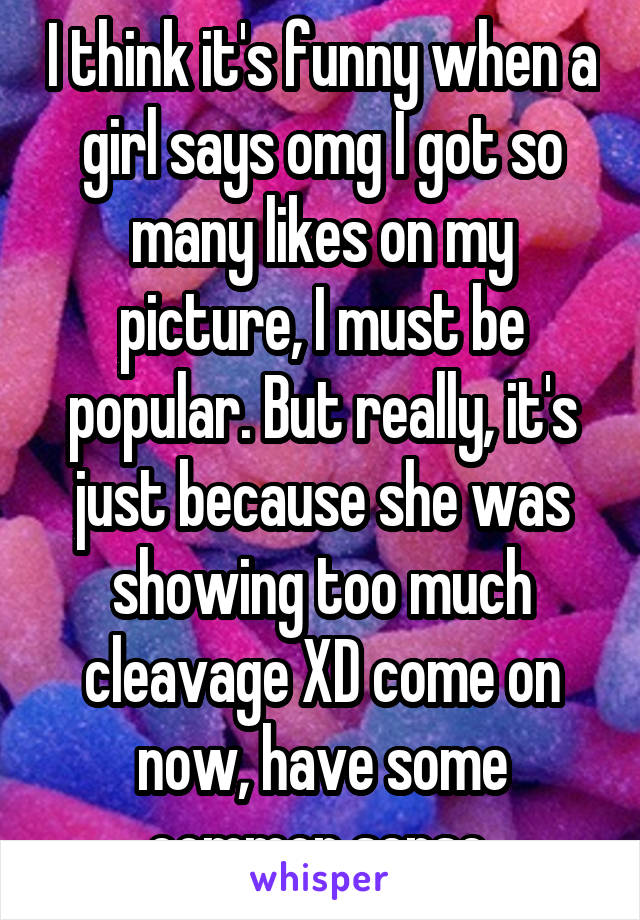 I think it's funny when a girl says omg I got so many likes on my picture, I must be popular. But really, it's just because she was showing too much cleavage XD come on now, have some common sense 